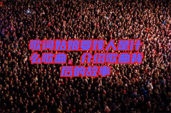 歌詞姑娘要嫁人是什么歌曲，介紹歌曲背后的故事