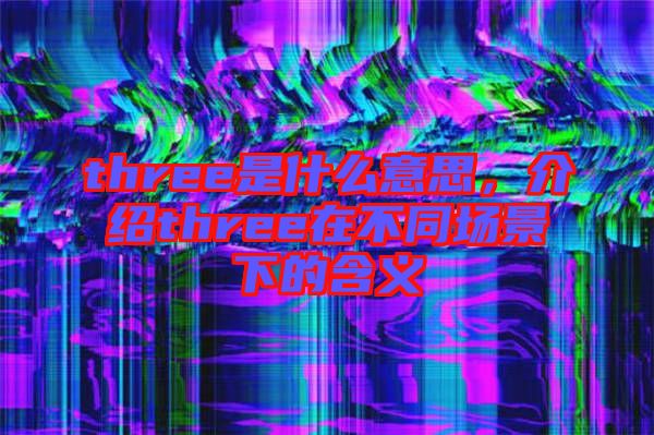 three是什么意思，介紹three在不同場(chǎng)景下的含義