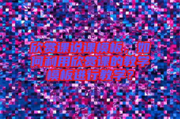 欣賞課說課模板，如何利用欣賞課的教學(xué)模板進(jìn)行教學(xué)？