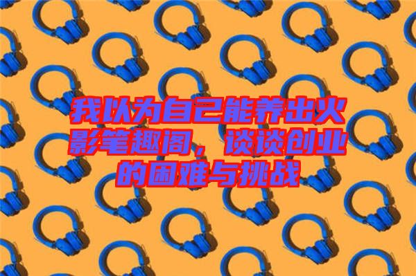 我以為自己能養(yǎng)出火影筆趣閣，談?wù)剟?chuàng)業(yè)的困難與挑戰(zhàn)