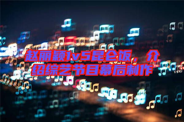 趙麗穎1v5昆侖飯，介紹綜藝節(jié)目幕后制作