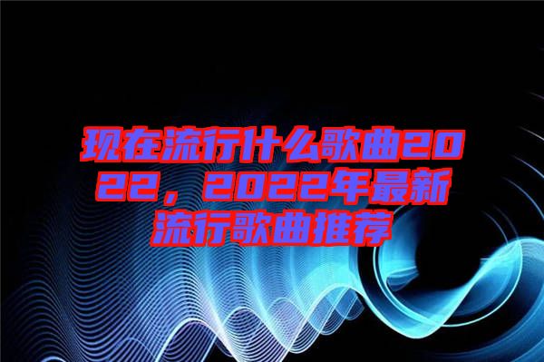 現(xiàn)在流行什么歌曲2022，2022年最新流行歌曲推薦