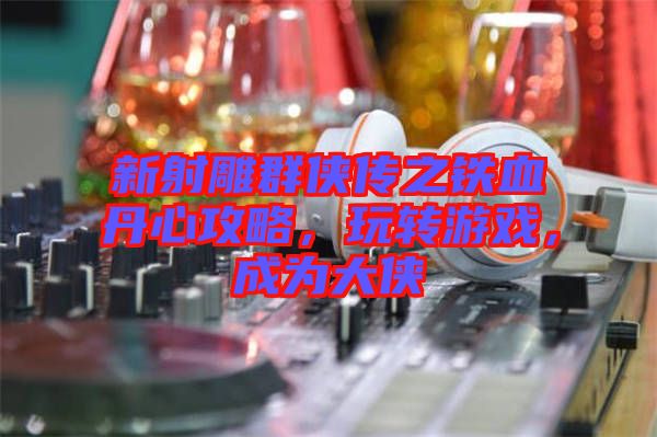 新射雕群俠傳之鐵血丹心攻略，玩轉(zhuǎn)游戲，成為大俠