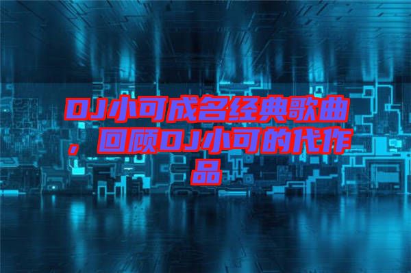 DJ小可成名經(jīng)典歌曲，回顧DJ小可的代作品