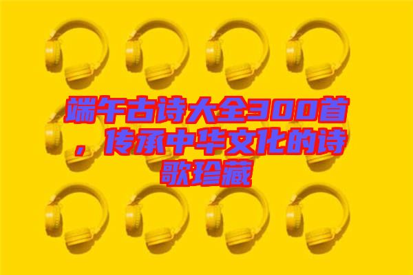 端午古詩大全300首，傳承中華文化的詩歌珍藏