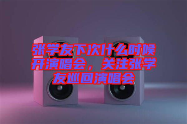 張學友下次什么時候開演唱會，關注張學友巡回演唱會