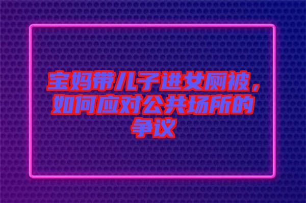 寶媽帶兒子進女廁被，如何應對公共場所的爭議