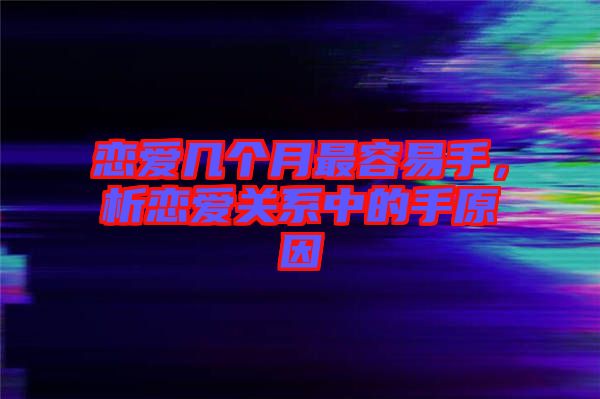 戀愛幾個(gè)月最容易手，析戀愛關(guān)系中的手原因