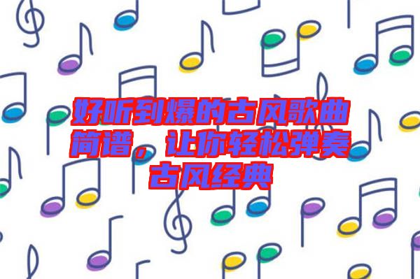 好聽到爆的古風(fēng)歌曲簡譜，讓你輕松彈奏古風(fēng)經(jīng)典