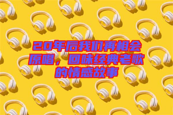 20年后我們?cè)傧鄷?huì)原唱，回味經(jīng)典老歌的情感故事