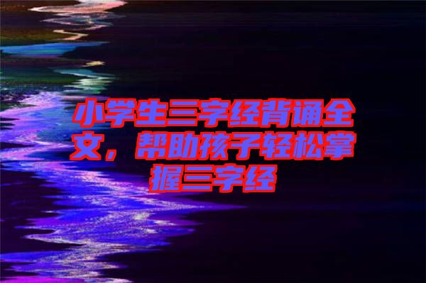 小學(xué)生三字經(jīng)背誦全文，幫助孩子輕松掌握三字經(jīng)