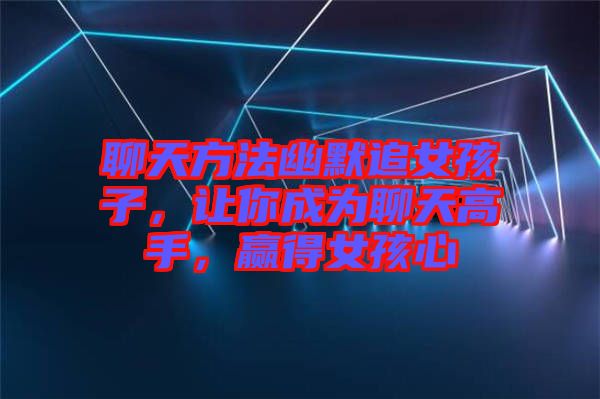 聊天方法幽默追女孩子，讓你成為聊天高手，贏得女孩心