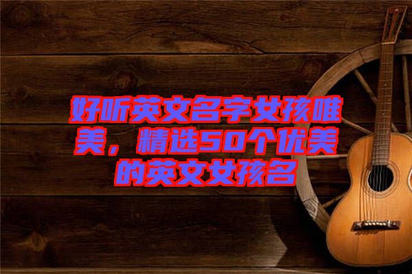 好聽(tīng)英文名字女孩唯美，精選50個(gè)優(yōu)美的英文女孩名
