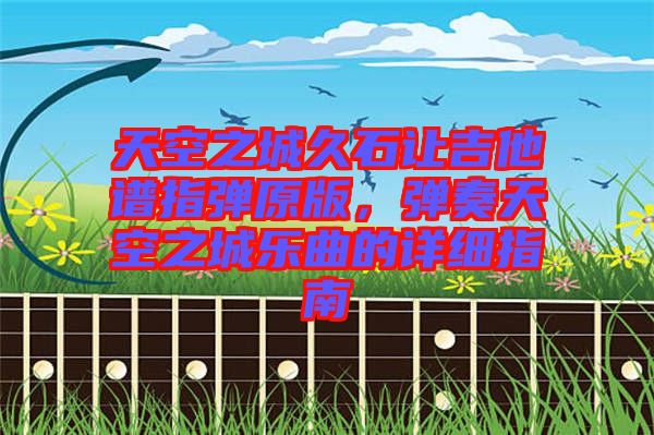 天空之城久石讓吉他譜指彈原版，彈奏天空之城樂曲的詳細指南