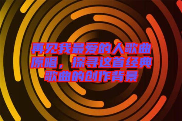 再見我最愛的人歌曲原唱，探尋這首經(jīng)典歌曲的創(chuàng)作背景