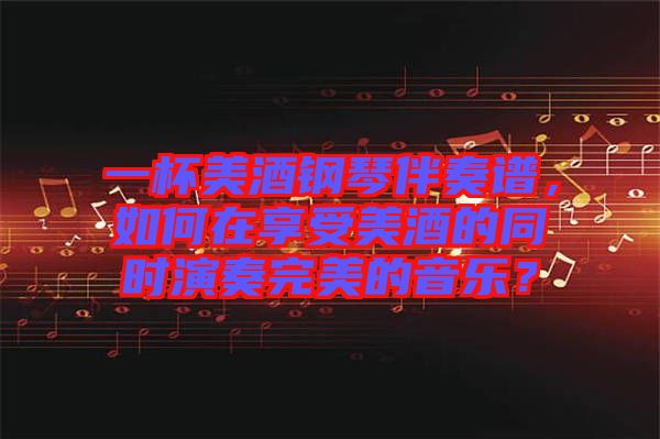 一杯美酒鋼琴伴奏譜，如何在享受美酒的同時演奏完美的音樂？