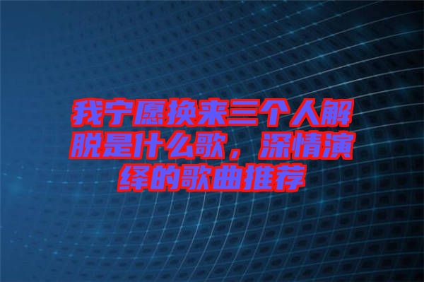 我寧愿換來三個人解脫是什么歌，深情演繹的歌曲推薦