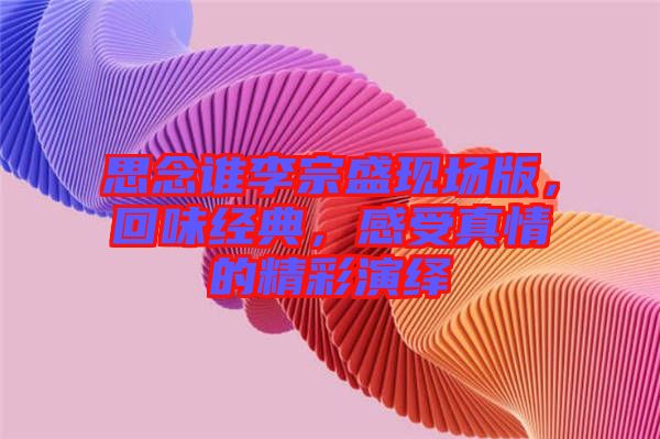 思念誰李宗盛現(xiàn)場版，回味經(jīng)典，感受真情的精彩演繹