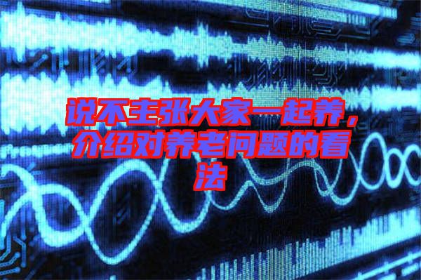 說不主張大家一起養(yǎng)，介紹對(duì)養(yǎng)老問題的看法