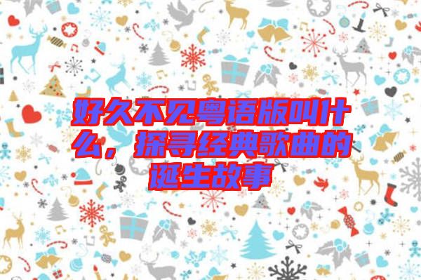 好久不見粵語版叫什么，探尋經典歌曲的誕生故事