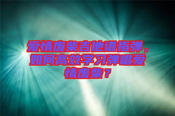 愛(ài)情廢柴吉他譜指彈，如何高效學(xué)習(xí)彈唱愛(ài)情廢柴？