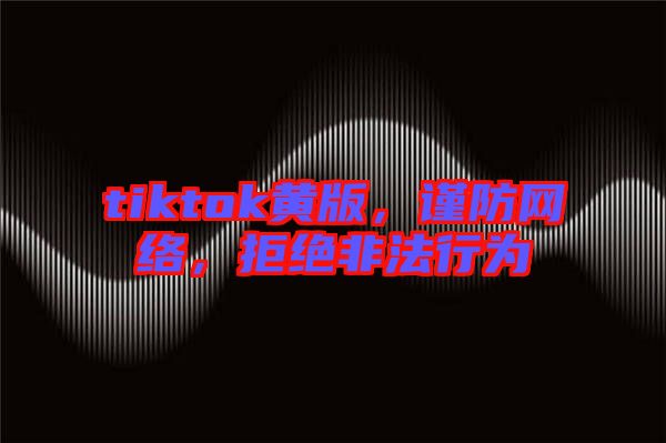 tiktok黃版，謹(jǐn)防網(wǎng)絡(luò)，拒絕非法行為