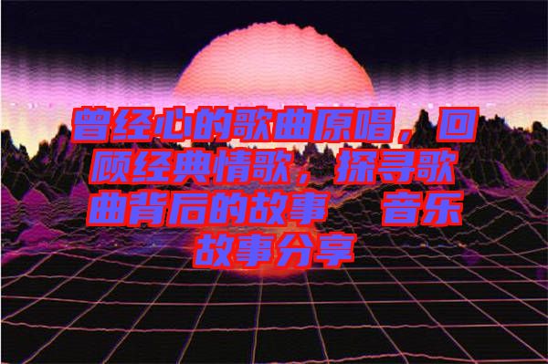 曾經(jīng)心的歌曲原唱，回顧經(jīng)典情歌，探尋歌曲背后的故事  音樂故事分享