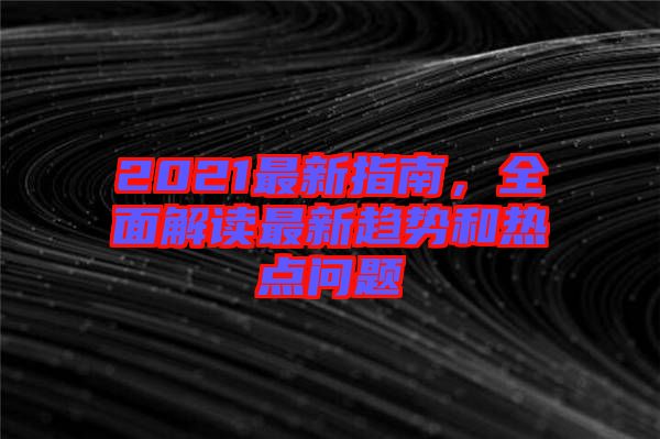 2021最新指南，全面解讀最新趨勢和熱點(diǎn)問題