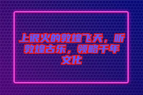 上很火的敦煌飛天，聽(tīng)敦煌古樂(lè)，領(lǐng)略千年文化