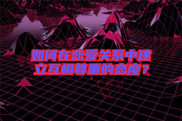 如何在戀愛關(guān)系中建立互相尊重的態(tài)度？