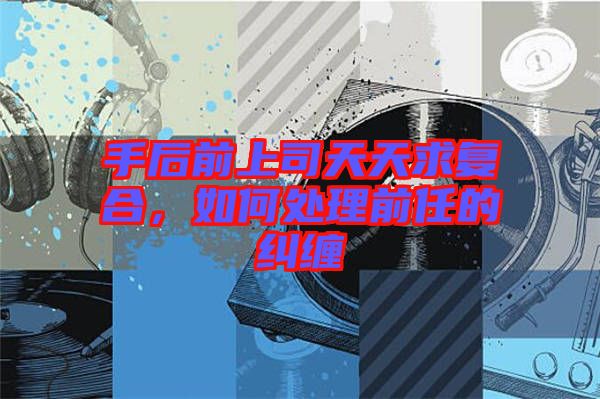 手后前上司天天求復(fù)合，如何處理前任的糾纏