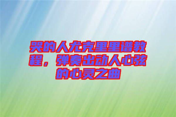 哭的人尤克里里譜教程，彈奏出動人心弦的心靈之曲