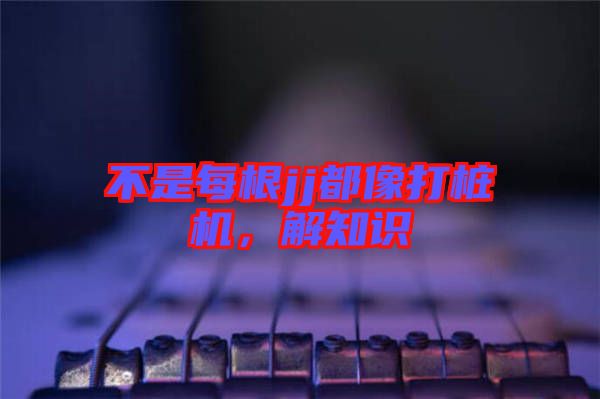 不是每根jj都像打樁機(jī)，解知識(shí)