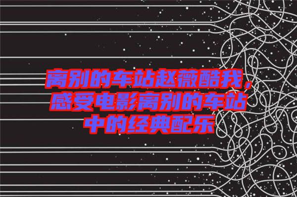 離別的車站趙薇酷我，感受電影離別的車站中的經(jīng)典配樂