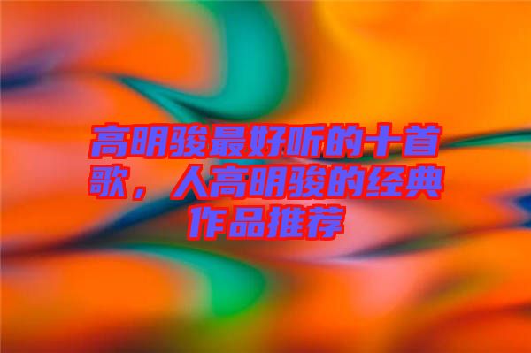 高明駿最好聽的十首歌，人高明駿的經(jīng)典作品推薦