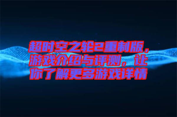 超時空之輪2重制版，游戲介紹與評測，讓你了解更多游戲詳情