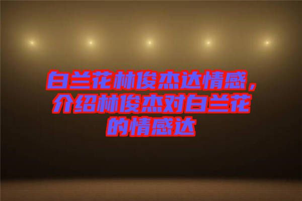 白蘭花林俊杰達(dá)情感，介紹林俊杰對白蘭花的情感達(dá)