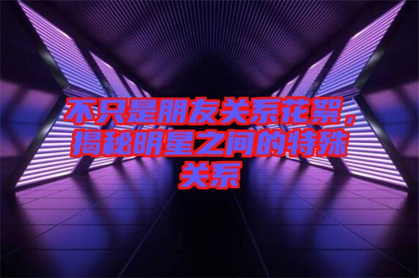 不只是朋友關(guān)系花絮，揭秘明星之間的特殊關(guān)系