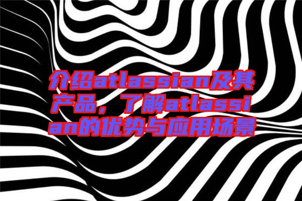 介紹atlassian及其產(chǎn)品，了解atlassian的優(yōu)勢與應(yīng)用場景