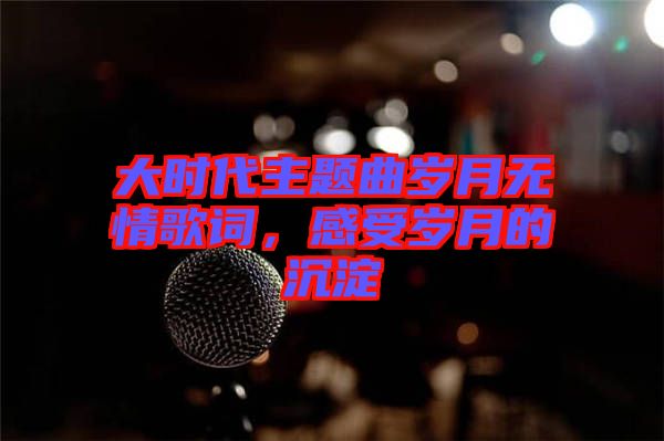 大時代主題曲歲月無情歌詞，感受歲月的沉淀