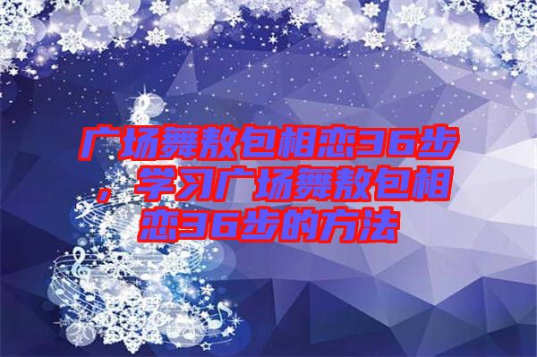 廣場(chǎng)舞敖包相戀36步，學(xué)習(xí)廣場(chǎng)舞敖包相戀36步的方法