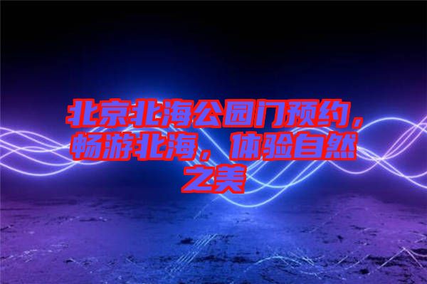 北京北海公園門預(yù)約，暢游北海，體驗(yàn)自然之美