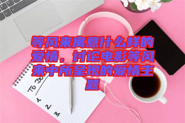 等風來寓意什么樣的愛情，討論電影等風來中所呈現(xiàn)的愛情主題