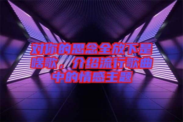 對你的思念全放下是啥歌，介紹流行歌曲中的情感主題