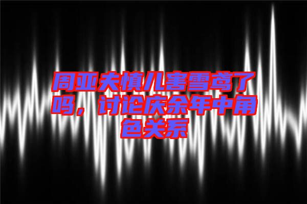 周亞夫慎兒害雪鳶了嗎，討論慶余年中角色關(guān)系