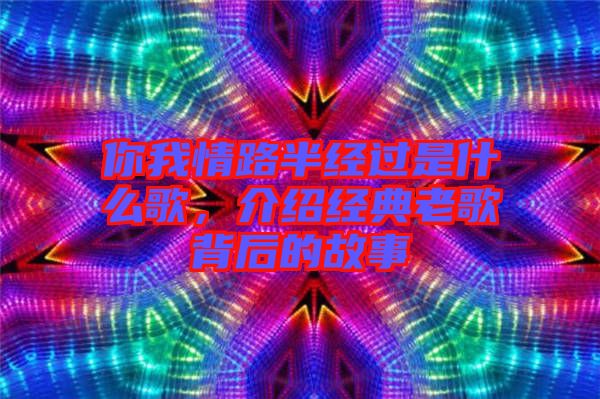 你我情路半經過是什么歌，介紹經典老歌背后的故事