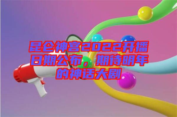 昆侖神宮2022開播日期公布，期待明年的神話大劇