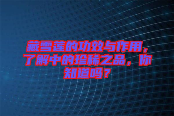 藏雪蓮的功效與作用，了解中的珍稀之品，你知道嗎？