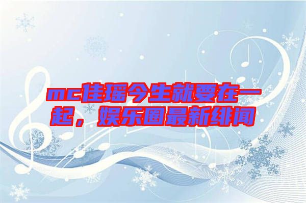 mc佳瑤今生就要在一起，娛樂(lè)圈最新緋聞