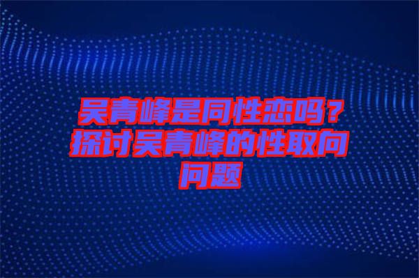 吳青峰是同性戀嗎？探討吳青峰的性取向問題